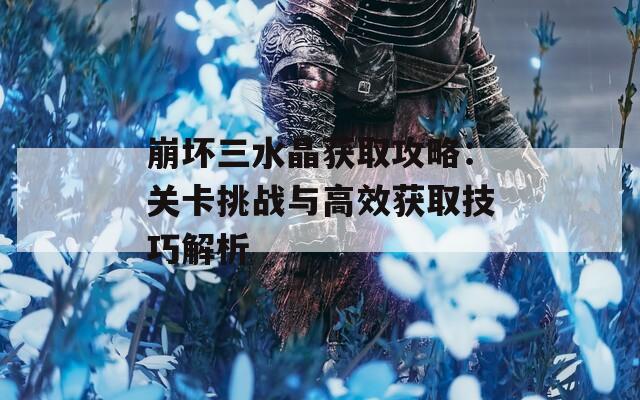 崩坏三水晶获取攻略：关卡挑战与高效获取技巧解析