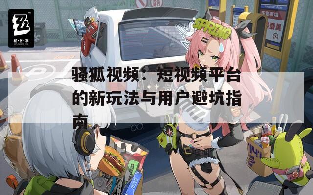 骚狐视频：短视频平台的新玩法与用户避坑指南